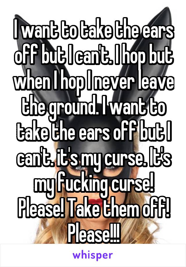 I want to take the ears off but I can't. I hop but when I hop I never leave the ground. I want to take the ears off but I can't. it's my curse. It's my fucking curse! Please! Take them off! Please!!!