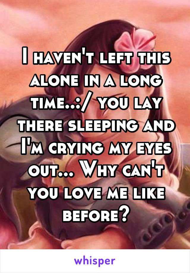 I haven't left this alone in a long time..:/ you lay there sleeping and I'm crying my eyes out... Why can't you love me like before?