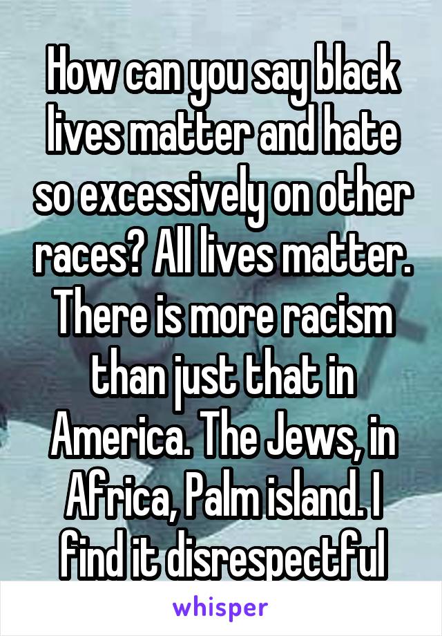 How can you say black lives matter and hate so excessively on other races? All lives matter. There is more racism than just that in America. The Jews, in Africa, Palm island. I find it disrespectful