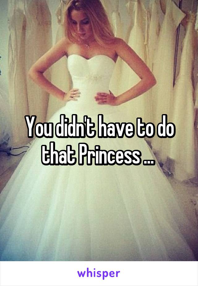 You didn't have to do that Princess ... 