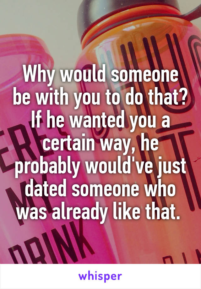 Why would someone be with you to do that? If he wanted you a certain way, he probably would've just dated someone who was already like that. 