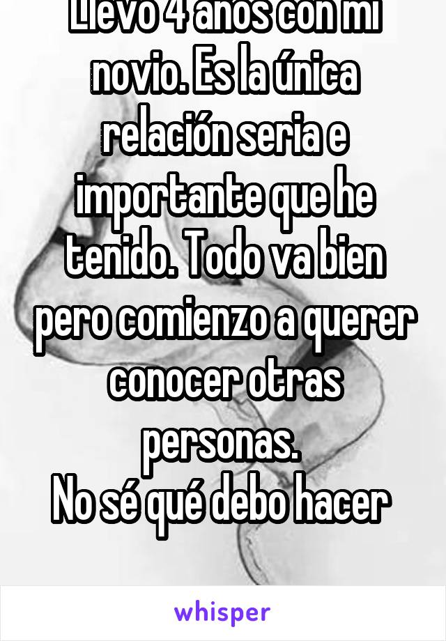 Llevo 4 años con mi novio. Es la única relación seria e importante que he tenido. Todo va bien pero comienzo a querer conocer otras personas. 
No sé qué debo hacer 

Lo dejo o sigo con él?? 