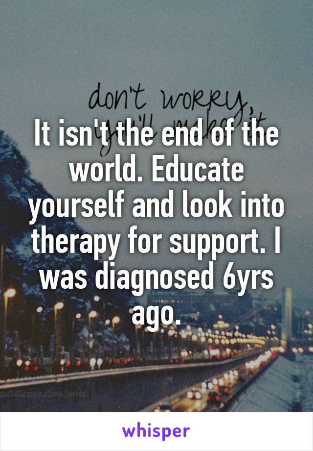 It isn't the end of the world. Educate yourself and look into therapy for support. I was diagnosed 6yrs ago.