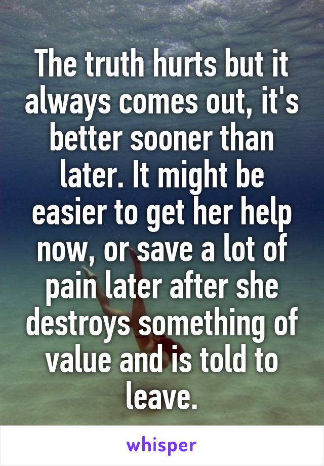 The truth hurts but it always comes out, it's better sooner than later. It might be easier to get her help now, or save a lot of pain later after she destroys something of value and is told to leave.