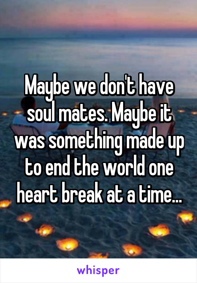 Maybe we don't have soul mates. Maybe it was something made up to end the world one heart break at a time...