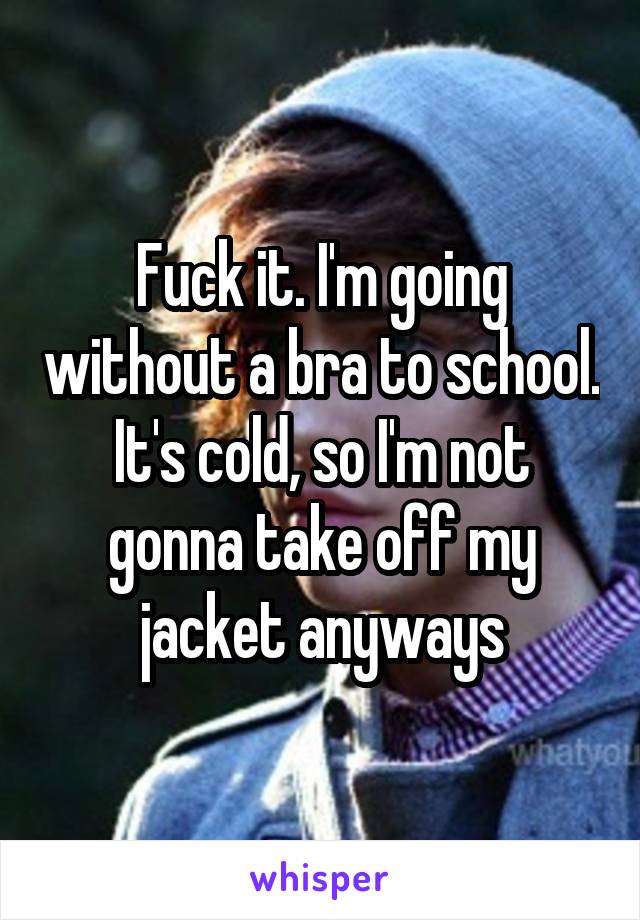 Fuck it. I'm going without a bra to school. It's cold, so I'm not gonna take off my jacket anyways