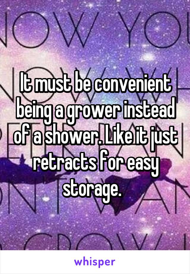 It must be convenient being a grower instead of a shower. Like it just retracts for easy storage.  