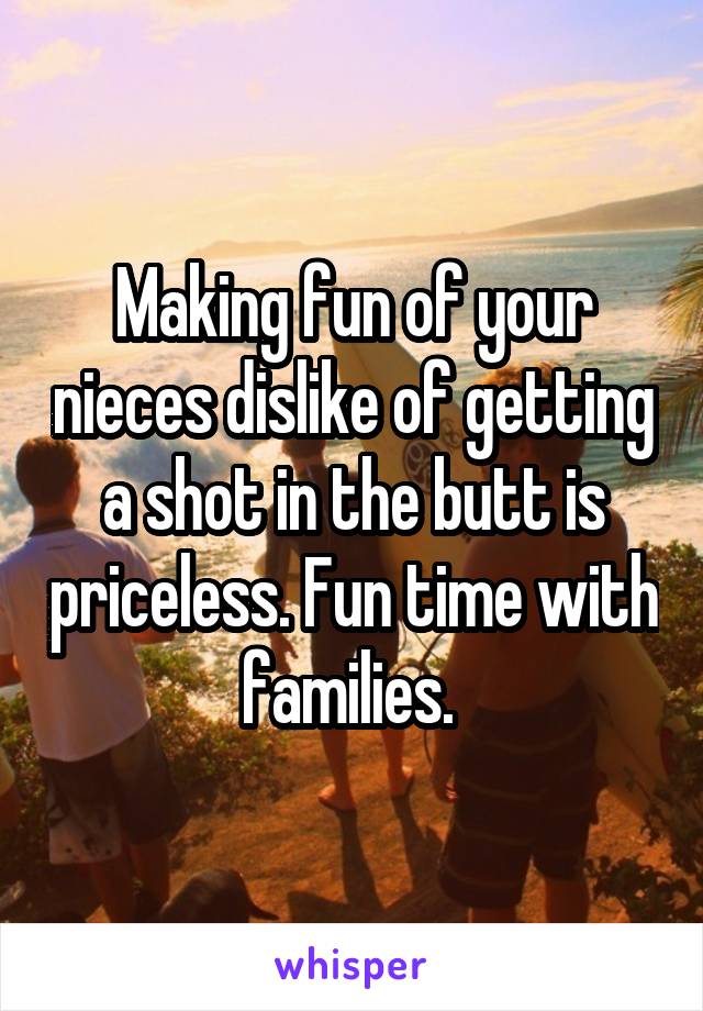 Making fun of your nieces dislike of getting a shot in the butt is priceless. Fun time with families. 