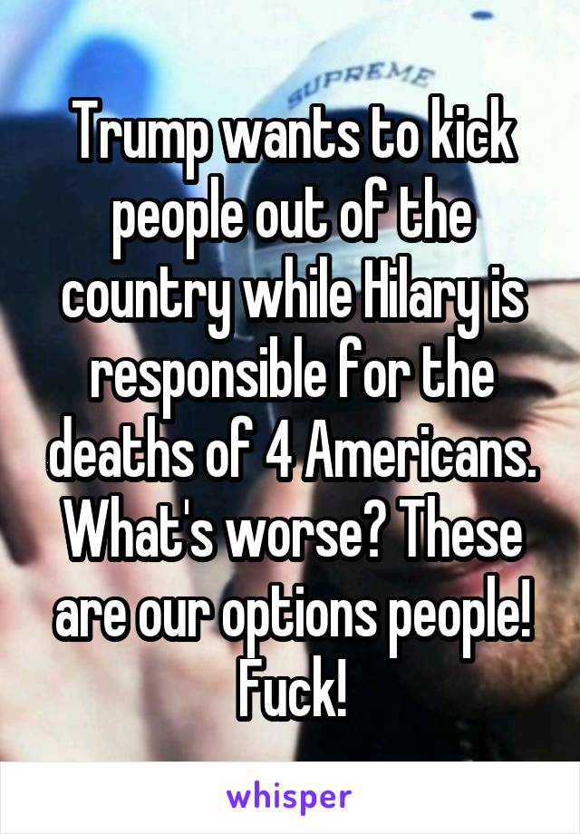 Trump wants to kick people out of the country while Hilary is responsible for the deaths of 4 Americans. What's worse? These are our options people! Fuck!