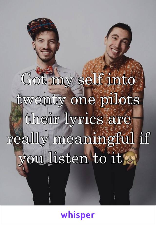 Got my self into twenty one pilots their lyrics are really meaningful if you listen to it🙈