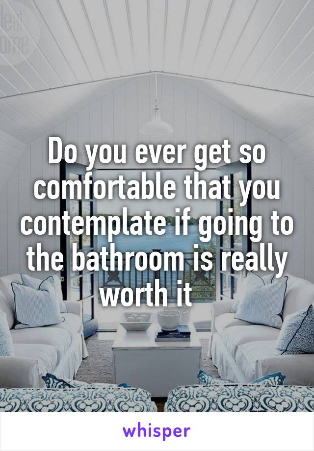 Do you ever get so comfortable that you contemplate if going to the bathroom is really worth it   