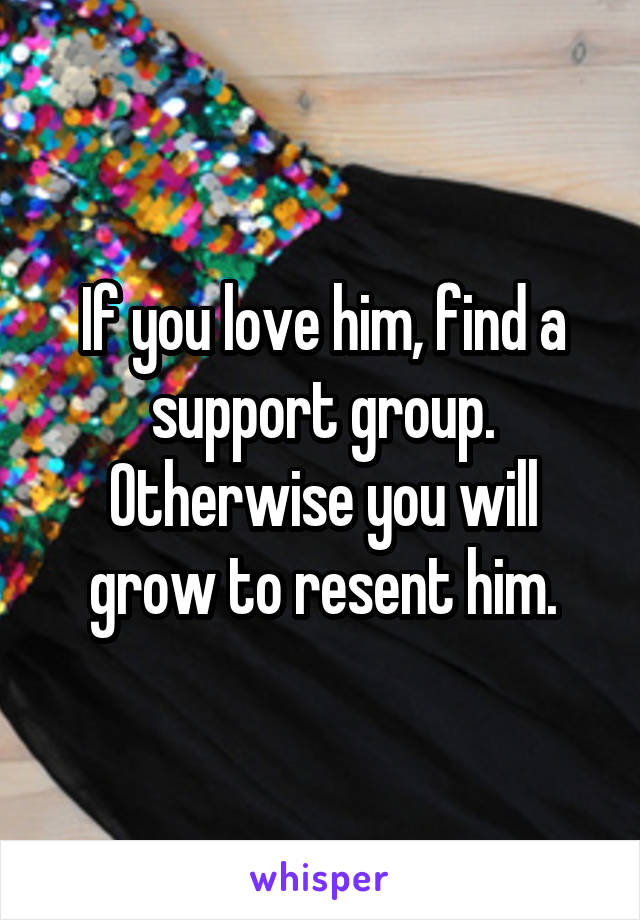 If you love him, find a support group. Otherwise you will grow to resent him.