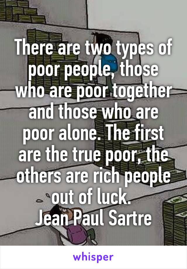 There are two types of poor people, those who are poor together and those who are poor alone. The first are the true poor, the others are rich people out of luck. 
Jean Paul Sartre