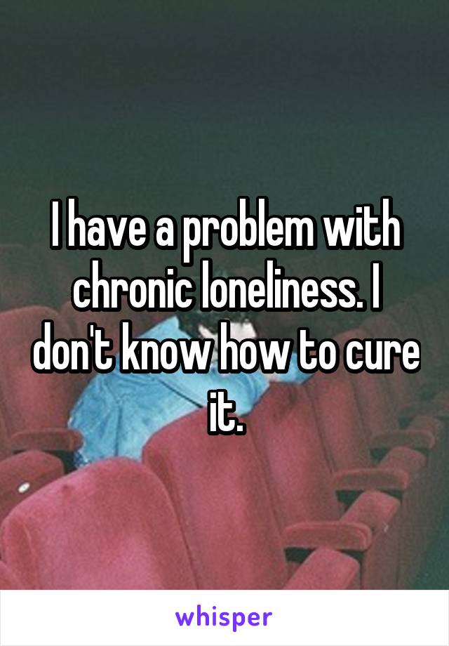 I have a problem with chronic loneliness. I don't know how to cure it.