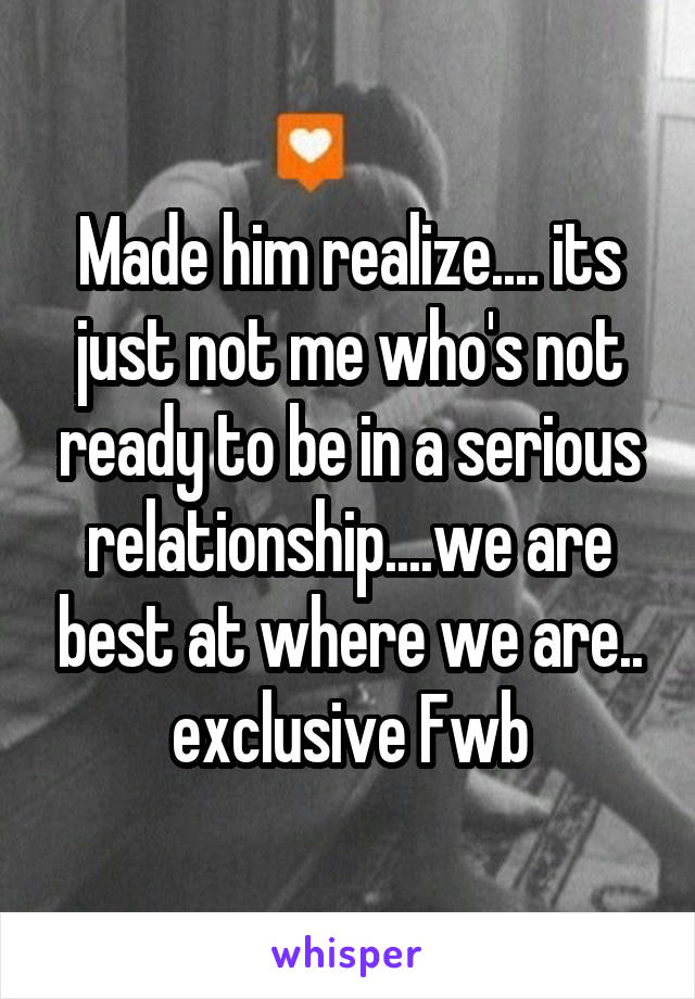 Made him realize.... its just not me who's not ready to be in a serious relationship....we are best at where we are.. exclusive Fwb