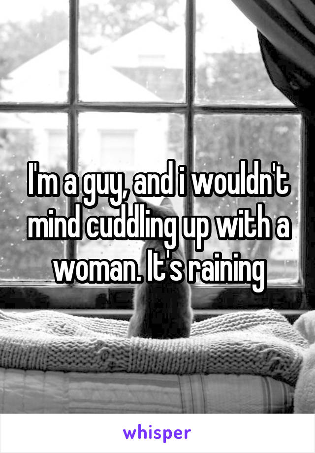 I'm a guy, and i wouldn't mind cuddling up with a woman. It's raining