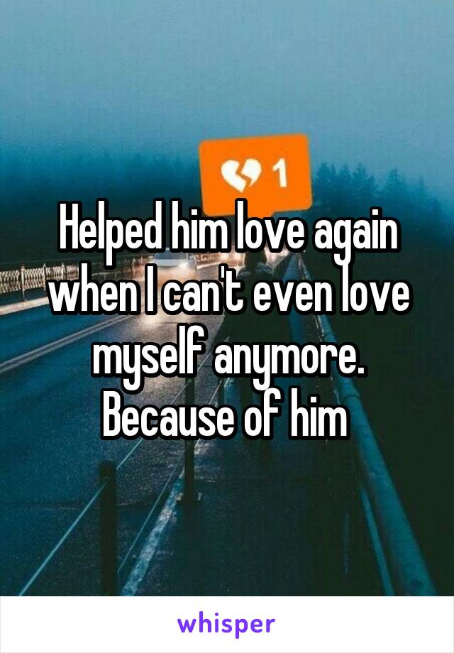 Helped him love again when I can't even love myself anymore. Because of him 