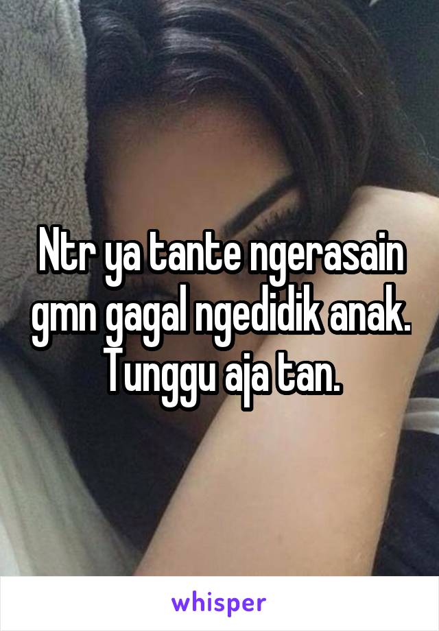 Ntr ya tante ngerasain gmn gagal ngedidik anak. Tunggu aja tan.