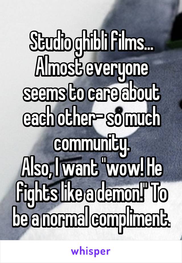 Studio ghibli films...
Almost everyone seems to care about each other- so much community.
Also, I want "wow! He fights like a demon!" To be a normal compliment.