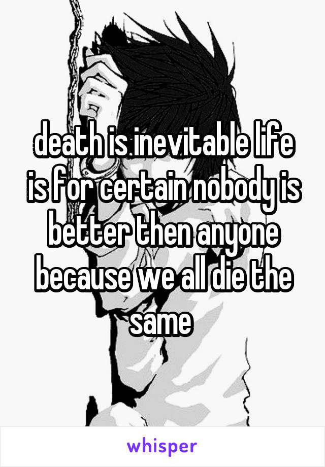 death is inevitable life is for certain nobody is better then anyone because we all die the same 