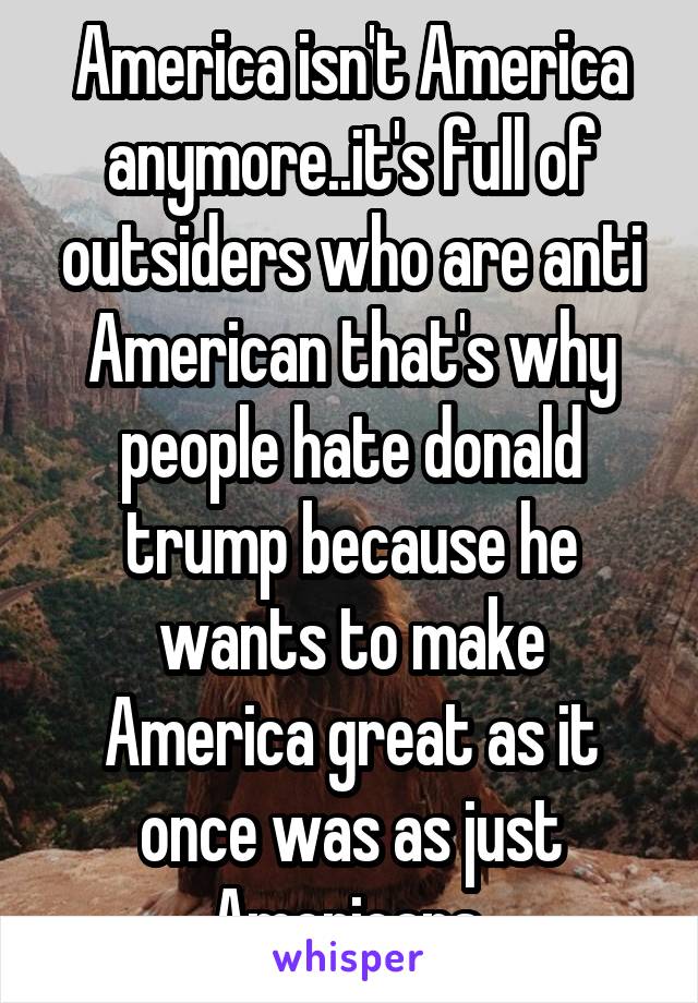 America isn't America anymore..it's full of outsiders who are anti American that's why people hate donald trump because he wants to make America great as it once was as just Americans 