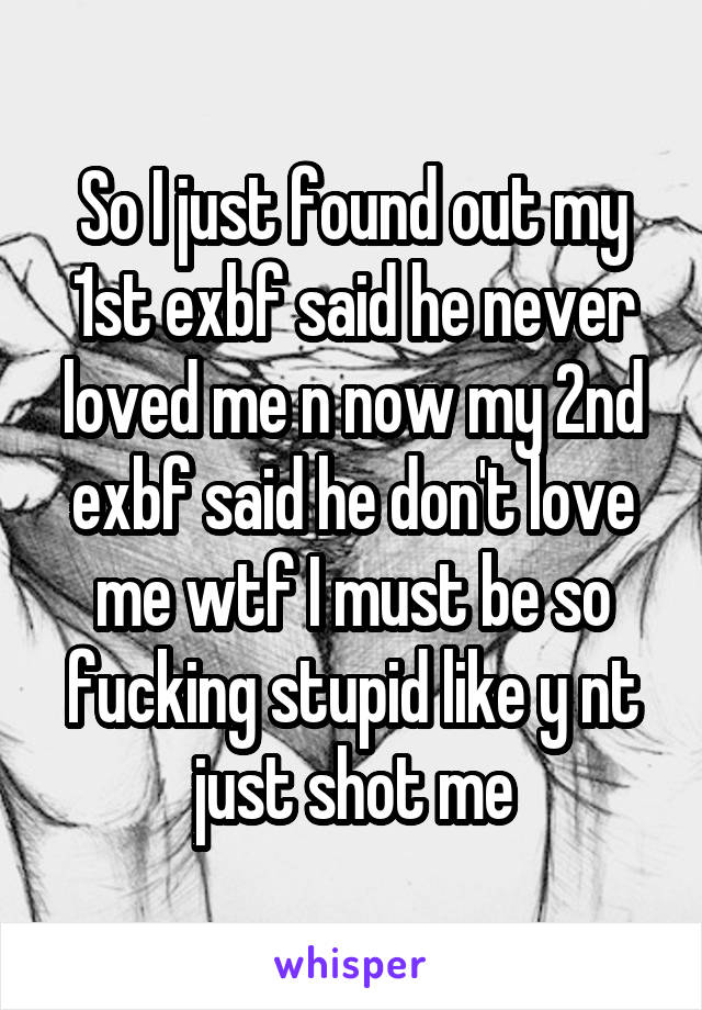 So I just found out my 1st exbf said he never loved me n now my 2nd exbf said he don't love me wtf I must be so fucking stupid like y nt just shot me