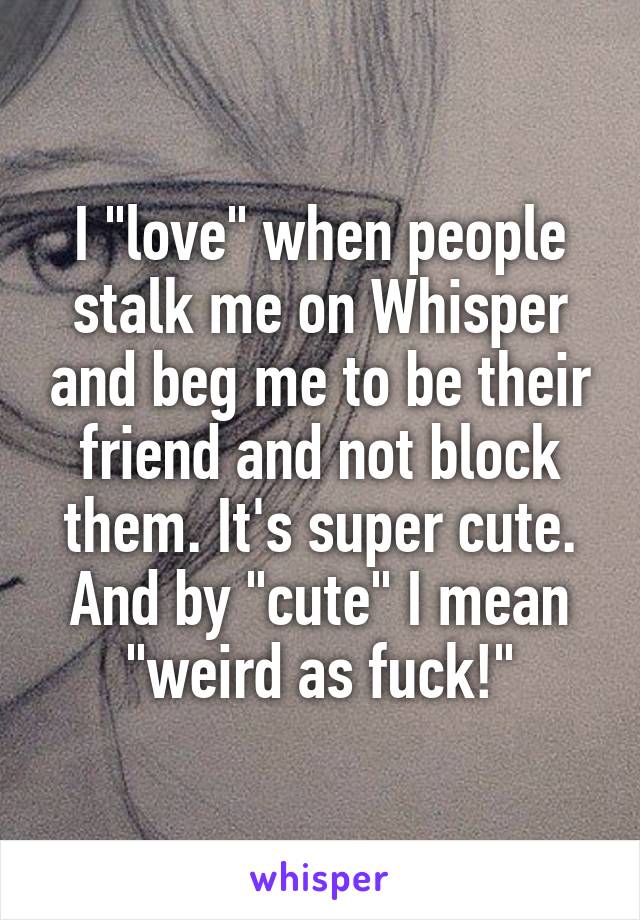 I "love" when people stalk me on Whisper and beg me to be their friend and not block them. It's super cute. And by "cute" I mean "weird as fuck!"