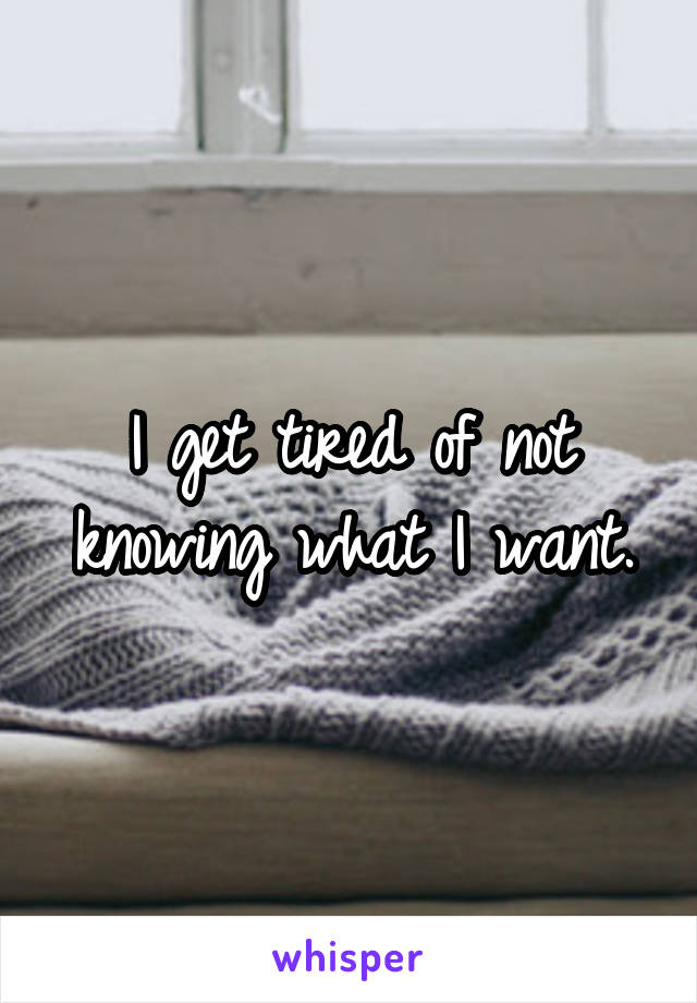 I get tired of not knowing what I want.