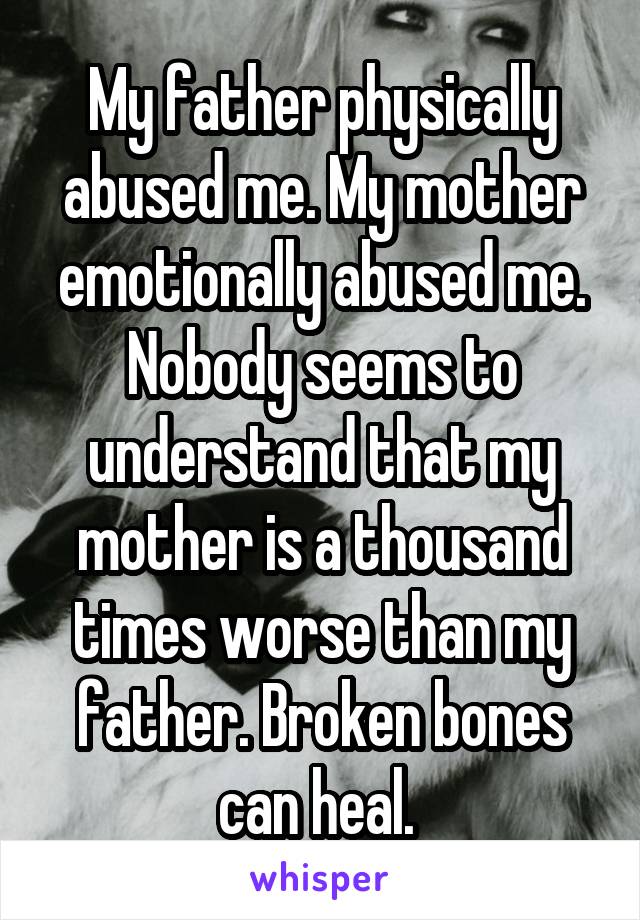 My father physically abused me. My mother emotionally abused me. Nobody seems to understand that my mother is a thousand times worse than my father. Broken bones can heal. 