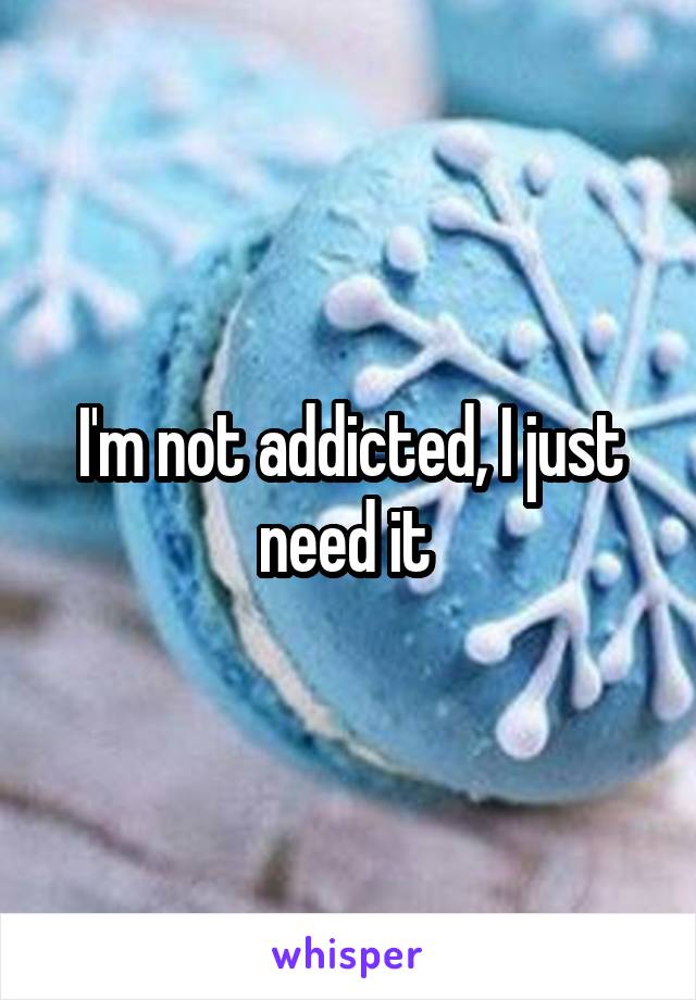 I'm not addicted, I just need it 