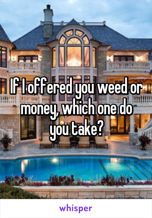 If I offered you weed or money, which one do you take?