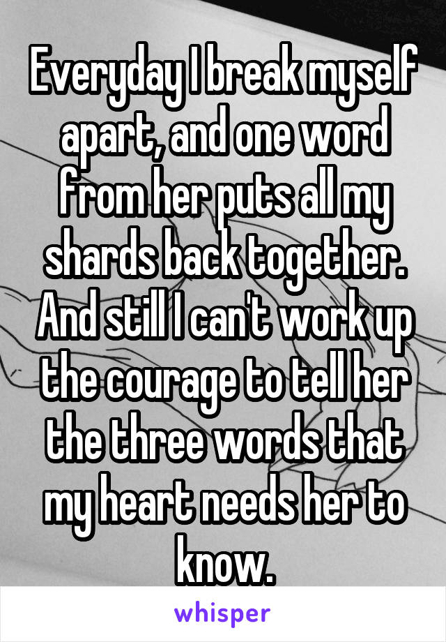 Everyday I break myself apart, and one word from her puts all my shards back together. And still I can't work up the courage to tell her the three words that my heart needs her to know.