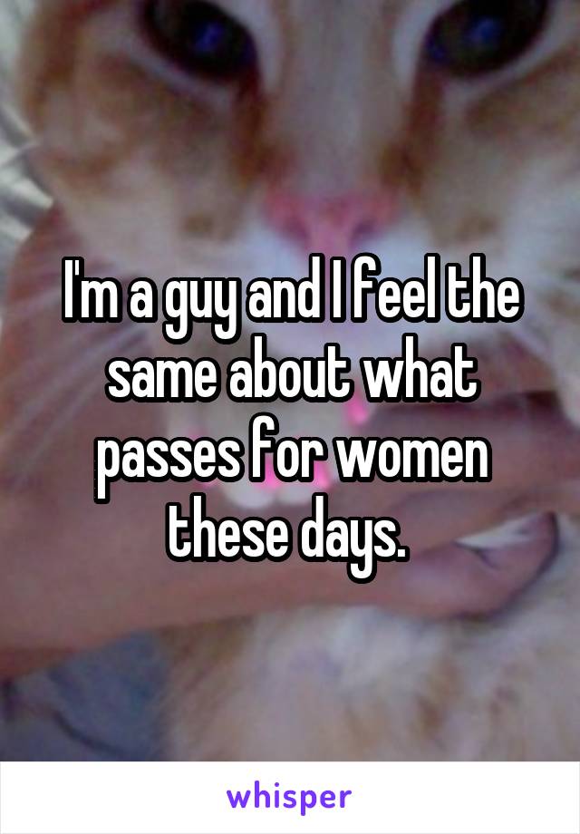 I'm a guy and I feel the same about what passes for women these days. 