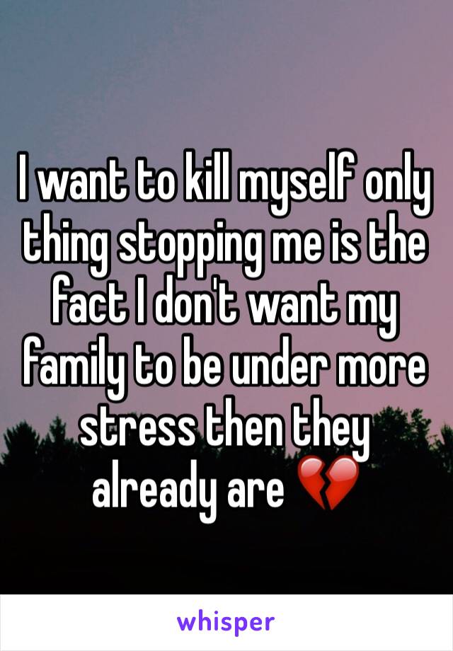 I want to kill myself only thing stopping me is the fact I don't want my family to be under more stress then they already are 💔