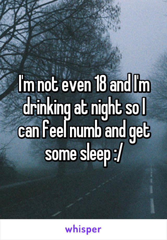 I'm not even 18 and I'm drinking at night so I can feel numb and get some sleep :/