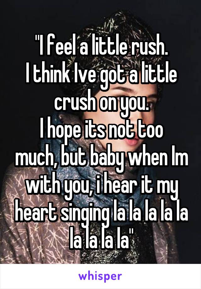 "I feel a little rush.
I think Ive got a little crush on you.
I hope its not too much, but baby when Im with you, i hear it my heart singing la la la la la la la la la"