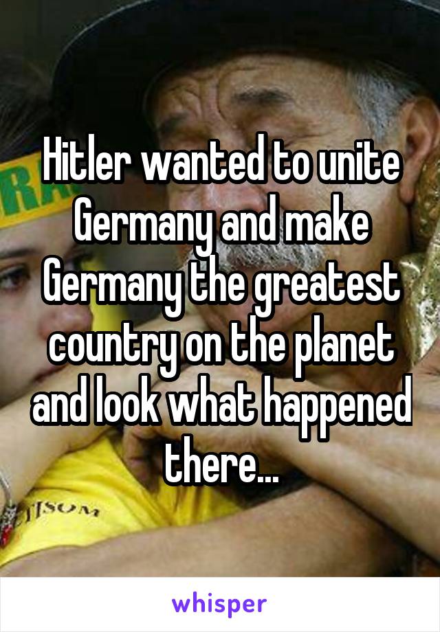 Hitler wanted to unite Germany and make Germany the greatest country on the planet and look what happened there...