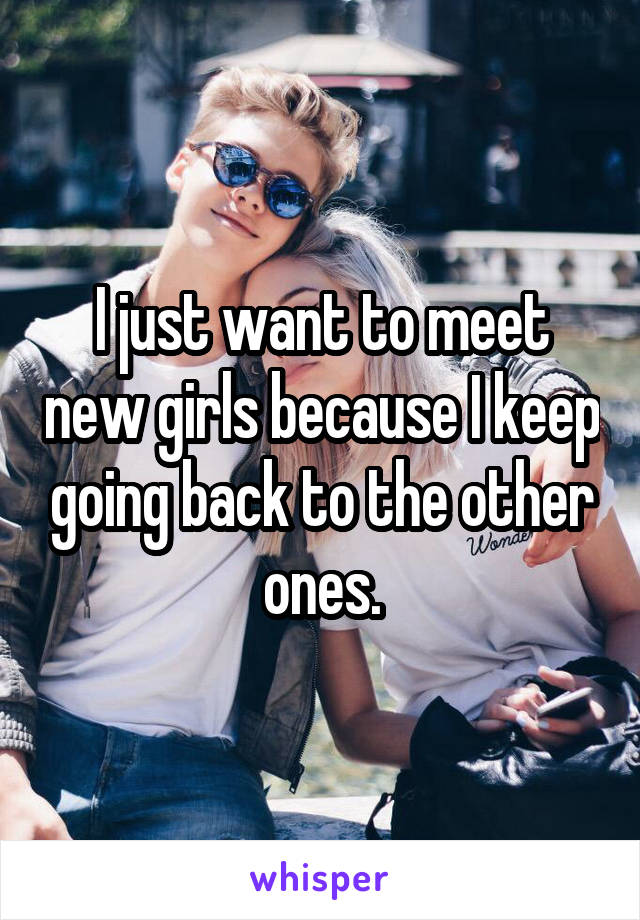 I just want to meet new girls because I keep going back to the other ones.