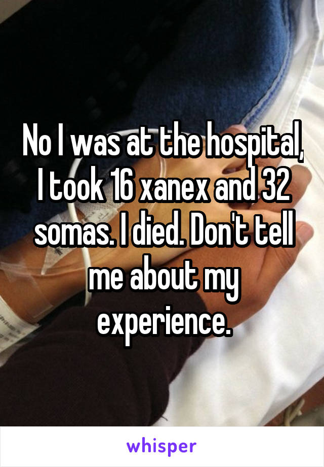 No I was at the hospital, I took 16 xanex and 32 somas. I died. Don't tell me about my experience.