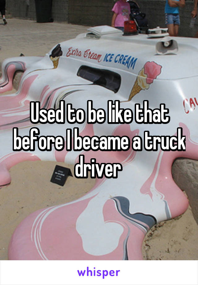 Used to be like that before I became a truck driver 