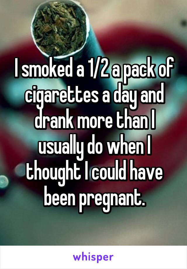 I smoked a 1/2 a pack of cigarettes a day and drank more than I usually do when I thought I could have been pregnant.