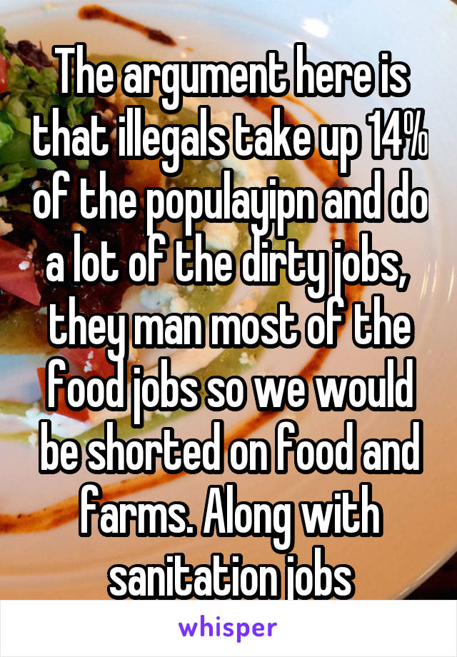 The argument here is that illegals take up 14% of the populayipn and do a lot of the dirty jobs,  they man most of the food jobs so we would be shorted on food and farms. Along with sanitation jobs