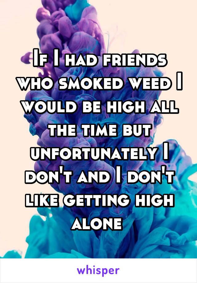 If I had friends who smoked weed I would be high all the time but unfortunately I don't and I don't like getting high alone 