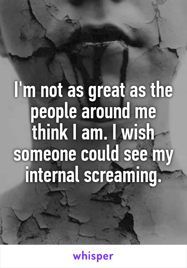 I'm not as great as the people around me think I am. I wish someone could see my internal screaming.