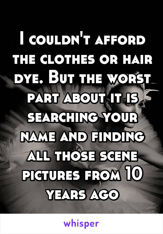 I couldn't afford the clothes or hair dye. But the worst part about it is searching your name and finding all those scene pictures from 10 years ago