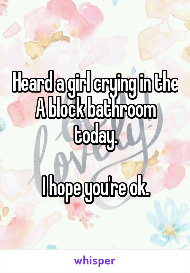 Heard a girl crying in the A block bathroom today.

I hope you're ok.