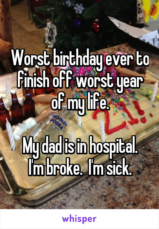 Worst birthday ever to finish off worst year of my life.

My dad is in hospital. I'm broke.  I'm sick.