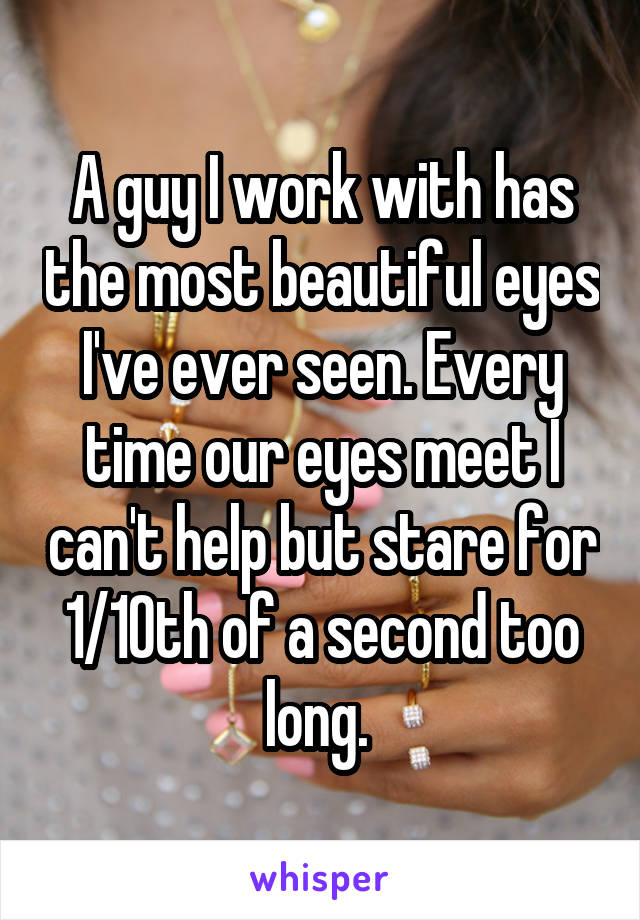 A guy I work with has the most beautiful eyes I've ever seen. Every time our eyes meet I can't help but stare for 1/10th of a second too long. 