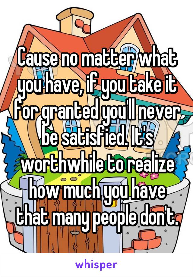 Cause no matter what you have, if you take it for granted you'll never be satisfied. It's worthwhile to realize how much you have that many people don't.