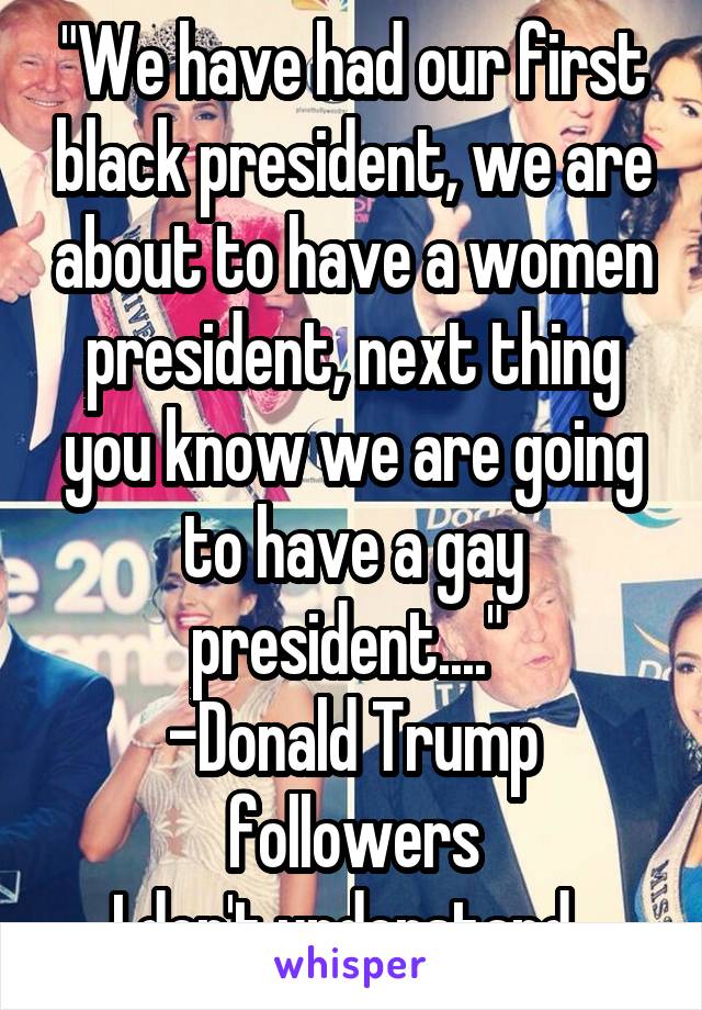 "We have had our first black president, we are about to have a women president, next thing you know we are going to have a gay president...." 
-Donald Trump followers
I don't understand. 